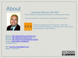 About 
Johannes Maurek, MA MSc 
Hochschullehrer, Bildungswissenschafter und Bildungstechnologe 
Leiter des Instituts für Fernstudien und didaktische Entwicklung 
Kirchliche Pädagogischen Hochschule - Edith Stein 
Hochschulstandort Salzburg / Bildungszentrum Borromäum 
Gaisbergstraße 7 5020 Salzburg 
INSTITUT FÜR FERNSTUDIEN UND DIDAKTISCHE ENTWICKLUNG (IFDE) 
HOCHSCHULSTANDORT SALZBURG 
Weblog: http://elearning4me.wordpress.com 
Weblog: http://digidatik.wordpress.com (neu) 
Scoopit: http://www.scoop.it/u/johannes-maurek 
Twitter: https://twitter.com/Maurek 
LinkedIn: Name 
Mail: johannes.maurek@kph-es.at 
Skype: maurek2005 
