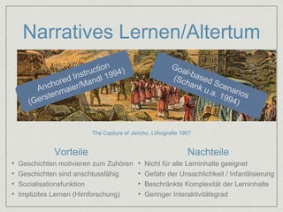 Narratives Lernen/Altertum 
The Capture of Jericho, Lithografie 1907 
Vorteile Nachteile 
• Geschichten motivieren zum Zuhören 
• Geschichten sind anschlussfähig 
• Sozialisationsfunktion 
• Implizites Lernen (Hirnforschung) 
• Nicht für alle Lerninhalte geeignet 
• Gefahr der Unsachlichkeit / Infantilisierung 
• Beschränkte Komplexität der Lerninhalte 
• Geringer Interaktivitätsgrad 
 