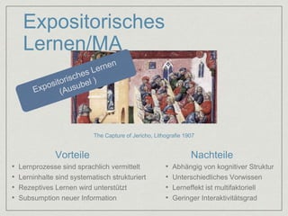 Expositorisches 
Lernen/MA 
The Capture of Jericho, Lithografie 1907 
Vorteile Nachteile 
• Lernprozesse sind sprachlich vermittelt 
• Lerninhalte sind systematisch strukturiert 
• Rezeptives Lernen wird unterstützt 
• Subsumption neuer Information 
• Abhängig von kognitiver Struktur 
• Unterschiedliches Vorwissen 
• Lerneffekt ist multifaktoriell 
• Geringer Interaktivitätsgrad 
 