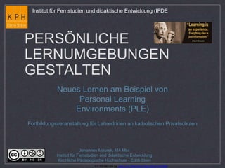 Institut für Fernstudien und didaktische Entwicklung (IFDE 
PERSÖNLICHE 
LERNUMGEBUNGEN 
GESTALTEN 
Neues Lernen am Beispiel von 
Personal Learning 
Environments (PLE) 
Fortbildungsveranstaltung für LehrerInnen an katholischen Privatschulen 
Johannes Maurek, MA Msc 
Institut für Fernstudien und didaktische Entwicklung 
Kirchliche Pädagogische Hochschule - Edith Stein 
CC BY-NC-SA by Jean-Luc Raymond http://bit.ly/1m5tbj9 
 