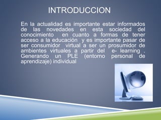 INTRODUCCION
En la actualidad es importante estar informados
de las novedades en esta sociedad del
conocimiento en cuanto a formas de tener
acceso a la educación y es importante pasar de
ser consumidor virtual a ser un prosumidor de
ambientes virtuales a partir del e- learning .
Generando un PLE (entorno personal de
aprendizaje) individual