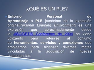 ¿QUÉ ES UN PLE? 
Entorno Personal de 
Aprendizaje o PLE [acrónimo de la expresión 
originalPersonal Learning Environment] es una 
expresión que aproximadamente desde 
la JISC/CETIS Conference de 2004 se viene 
utilizando para referirse al conjunto 
de herramientas, servicios y conexiones que 
empleamos para alcanzar diversas metas 
vinculadas a la adquisición de nuevas 
competencias. 
 