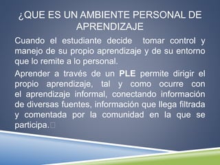 ¿QUE ES UN AMBIENTE PERSONAL DE
APRENDIZAJE
Cuando el estudiante decide tomar control y
manejo de su propio aprendizaje y de su entorno
que lo remite a lo personal.
Aprender a través de un PLE permite dirigir el
propio aprendizaje, tal y como ocurre con
el aprendizaje informal, conectando información
de diversas fuentes, información que llega filtrada
y comentada por la comunidad en la que se
participa.