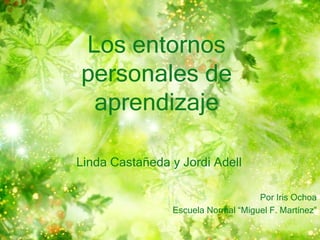 Los entornos 
personales de 
aprendizaje 
Linda Castañeda y Jordi Adell 
Por Iris Ochoa 
Escuela Normal “Miguel F. Martínez” 
 