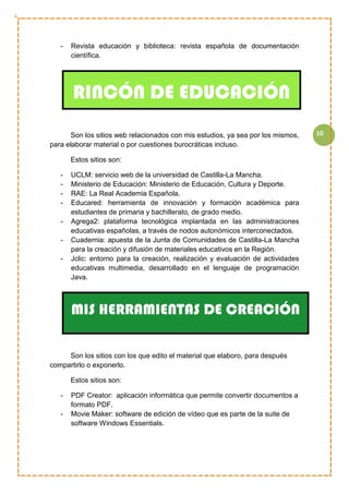 10
- Revista educación y biblioteca: revista española de documentación
científica.
Son los sitios web relacionados con mis estudios, ya sea por los mismos,
para elaborar material o por cuestiones burocráticas incluso.
Estos sitios son:
- UCLM: servicio web de la universidad de Castilla-La Mancha.
- Ministerio de Educación: Ministerio de Educación, Cultura y Deporte.
- RAE: La Real Academia Española.
- Educared: herramienta de innovación y formación académica para
estudiantes de primaria y bachillerato, de grado medio.
- Agrega2: plataforma tecnológica implantada en las administraciones
educativas españolas, a través de nodos autonómicos interconectados.
- Cuadernia: apuesta de la Junta de Comunidades de Castilla-La Mancha
para la creación y difusión de materiales educativos en la Región.
- Jclic: entorno para la creación, realización y evaluación de actividades
educativas multimedia, desarrollado en el lenguaje de programación
Java.
Son los sitios con los que edito el material que elaboro, para después
compartirlo o exponerlo.
Estos sitios son:
- PDF Creator: aplicación informática que permite convertir documentos a
formato PDF.
- Movie Maker: software de edición de vídeo que es parte de la suite de
software Windows Essentials.
RINCÓN DE EDUCACIÓN
MIS HERRAMIENTAS DE CREACIÓN
 