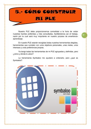 12
CC
Nuestro PLE debe proporcionarnos comodidad a la hora de visitar
nuestras fuentes preferidas y más consultadas, facilitándonos así el trabajo,
razón por la cual será muy importante en nuestro proceso de enseñanza-
aprendizaje.
En nuestro PLE estarán recogidas todas nuestras herramientas elegidas,
herramientas que cumplen con unos objetivos personales, unas metas, unos
intereses y unas preferencias propias.
Ya tengo todas las herramientas de mi PLE agrupadas y definidas, pero
¿cómo y dónde lo ubico?
La herramienta Symbaloo me ayudará a ordenarlo, pero ¿qué es
Symbaloo?
5.- CÓMO CONSTRUIR
MI PLE
 