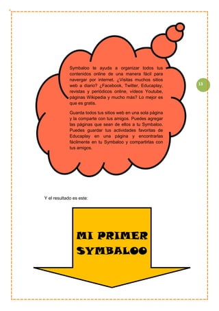 13
Y el resultado es este:
Symbaloo te ayuda a organizar todos tus
contenidos online de una manera fácil para
navergar por internet. ¿Visitas muchos sitios
web a diario? ¿Facebook, Twitter, Educaplay,
revistas y periódicos online, vídeos Youtube,
páginas Wikipedia y mucho más? Lo mejor es
que es gratis.
Guarda todos tus sitios web en una sola página
y la comparte con tus amigos. Puedes agregar
las páginas que sean de ellos a tu Symbaloo.
Puedes guardar tus actividades favoritas de
Educaplay en una página y encontrarlas
fácilmente en tu Symbaloo y compartirlas con
tus amigos.
MI PRIMER
SYMBALOO
 