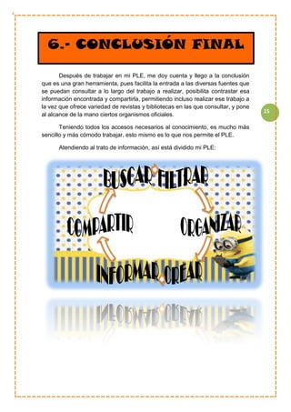 15
Después de trabajar en mi PLE, me doy cuenta y llego a la conclusión
que es una gran herramienta, pues facilita la entrada a las diversas fuentes que
se puedan consultar a lo largo del trabajo a realizar, posibilita contrastar esa
información encontrada y compartirla, permitiendo incluso realizar ese trabajo a
la vez que ofrece variedad de revistas y bibliotecas en las que consultar, y pone
al alcance de la mano ciertos organismos oficiales.
Teniendo todos los accesos necesarios al conocimiento, es mucho más
sencillo y más cómodo trabajar, esto mismo es lo que nos permite el PLE.
Atendiendo al trato de información, así está dividido mi PLE:
6.- CONCLUSIÓN FINAL
 