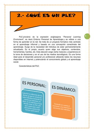 4
PLE proviene de la expresión anglosajona “Personal Learning
Enviroment“, es decir, Entorno Personal de Aprendizaje y se refiere a una
forma de aprender en la red. Se trata de un proyecto formativo más centrado
en el aprendizaje informal y basado en una concepción conectivista del
aprendizaje. Surge de la necesidad del individuo de estar permanentemente
actualizado. Es el propio usuario quien elige sus objetivos, contenidos,
herramientas, fuentes, etc. Esta elección exige cierta madurez y experiencia en
la toma de decisiones y en el uso de los medios tecnológicos. Es una forma
ideal para el desarrollo personal y/o profesional utilizando todos los recursos
disponibles en Internet y potenciando el conocimiento global y el aprendizaje
social.
Características del PLE:
2.- ¿QUÉ ES UN PLE?
 