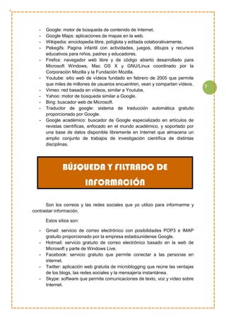 7
- Google: motor de búsqueda de contenido de Internet.
- Google Maps: aplicaciones de mapas en la web.
- Wikipedia: enciclopedia libre, políglota y editada colaborativamente.
- Pekegifs: Pagina infantil con actividades, juegos, dibujos y recursos
educativos para niños, padres y educadores.
- Firefox: navegador web libre y de código abierto desarrollado para
Microsoft Windows, Mac OS X y GNU/Linux coordinado por la
Corporación Mozilla y la Fundación Mozilla.
- Youtube: sitio web de vídeos fundado en febrero de 2005 que permite
que miles de millones de usuarios encuentren, vean y compartan vídeos.
- Vimeo: red basada en vídeos, similar a Youtube.
- Yahoo: motor de búsqueda similar a Google.
- Bing: buscador web de Microsoft.
- Traductor de google: sistema de traducción automática gratuito
proporcionado por Google.
- Google académico: buscador de Google especializado en artículos de
revistas científicas, enfocado en el mundo académico, y soportado por
una base de datos disponible libremente en Internet que almacena un
amplio conjunto de trabajos de investigación científica de distintas
disciplinas.
Son los correos y las redes sociales que yo utilizo para informarme y
contrastar información.
Estos sitios son:
- Gmail: servicio de correo electrónico con posibilidades POP3 e IMAP
gratuito proporcionado por la empresa estadounidense Google.
- Hotmail: servicio gratuito de correo electrónico basado en la web de
Microsoft y parte de Windows Live.
- Facebook: servicio gratuito que permite conectar a las personas en
internet.
- Twitter: aplicación web gratuita de microblogging que reúne las ventajas
de los blogs, las redes sociales y la mensajería instantánea.
- Skype: software que permite comunicaciones de texto, voz y vídeo sobre
Internet.
BÚSQUEDA Y FILTRADO DE
INFORMACIÓN
 