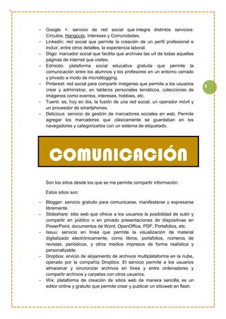 8
- Google +: servicio de red social que integra distintos servicios:
Círculos, Hangouts, Intereses y Comunidades.
- Linkedin: red social que permite la creación de un perfil profesional e
incluir, entre otros detalles, la experiencia laboral.
- Diigo: marcador social que facilita que archives las url de todas aquellas
páginas de internet que visites.
- Edmodo: plataforma social educativa gratuita que permite la
comunicación entre los alumnos y los profesores en un entorno cerrado
y privado a modo de microblogging.
- Pinterest: red social para compartir imágenes que permite a los usuarios
crear y administrar, en tableros personales temáticos, colecciones de
imágenes como eventos, intereses, hobbies, etc.
- Tuenti: es, hoy en día, la fusión de una red social, un operador móvil y
un proveedor de smartphones.
- Delicious: servicio de gestión de marcadores sociales en web. Permite
agregar los marcadores que clásicamente se guardaban en los
navegadores y categorizarlos con un sistema de etiquetado.
Son los sitios desde los que se me permite compartir información.
Estos sitios son:
- Blogger: servicio gratuito para comunicarse, manifestarse y expresarse
libremente.
- Slideshare: sitio web que ofrece a los usuarios la posibilidad de subir y
compartir en público o en privado presentaciones de diapositivas en
PowerPoint, documentos de Word, OpenOffice, PDF, Portafolios, etc.
- Issuu: servicio en línea que permite la visualización de material
digitalizado electrónicamente, como libros, portafolios, números de
revistas, periódicos, y otros medios impresos de forma realística y
personalizable.
- Dropbox: ervicio de alojamiento de archivos multiplataforma en la nube,
operado por la compañía Dropbox. El servicio permite a los usuarios
almacenar y sincronizar archivos en línea y entre ordenadores y
compartir archivos y carpetas con otros usuarios.
- Wix: plataforma de creación de sitios web de manera sencilla, es un
editor online y gratuito que permite crear y publicar un sitioweb en flash.
COMUNICACIÓN
 