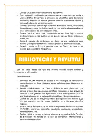 9
- Google Drive: servicio de alojamiento de archivos.
- Prezi: aplicación multimedia para la creación de presentaciones similar a
Microsoft Office PowerPoint o a Impress de LibreOffice pero de manera
dinámica y original. La versión gratuita funciona solo desde Internet y
con una limitante de almacenamiento.
- Moodle: aplicación web de tipo Ambiente Educativo Virtual, un sistema
de gestión de cursos, de distribución libre, que ayuda a los educadores a
crear comunidades de aprendizaje en línea.
- Emaze: servicio para crear presentaciones en línea bajo formatos
predeterminados a los cuales se les puede agregar texto, imágenes,
videos, etc.
- Scoop.it: curador de contenidos, es decir, es una plataforma para
mostrar y compartir contenidos, ya sean propios o de otros sitios Web.
- Paper.Li: similar a Scoop.it, permite crear un Diario, en base a las
fuentes que nosotros le indiquemos.
Son los sitios desde los que me informo cuando quiero detallar y
documentar la información.
Estos sitios son:
- Biblioteca UCLM: Permite el acceso a los catálogos de la biblioteca,
bases de datos en línea, biblioteca virtual, préstamo interbibliotecario en
línea, etc.
- Recolecta: o Recolector de Ciencia Abierta es una plataforma que
agrupa a todos los repositorios científicos nacionales y que provee de
servicios a los gestores de repositorios, a los investigadores y a los
agentes implicados en la elaboración de políticas (decisores públicos).
- Dialnet: es uno de los mayores portales bibliográficos del mundo, cuyo
principal cometido es dar mayor visibilidad a la literatura científica
hispana.
- In-recs: Índice de impacto de las revistas españolas de ciencias sociales
(IN-RECS), economía, geografía, psicología, sociología, antropología,
biblioteconomía, etc.
- Revista digital el recreo: revista de alumnos y egresados de la Facultad
de Educación de Toledo en la que se comparten informaciones y
experiencias educativas.
BIBLIOTECAS Y REVISTAS
 