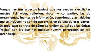 Aunque hay tres aspectos básicos que nos ayudan a explicitar
nuestro PLE –leer, reflexionar-hacer y compartir–, las de
herramientas, fuentes de información, conexiones y actividades
que se incluyen no son de uso exclusivo de una de esas partes.
En todo caso se trata de cómo aprendemos, así que las únicas
“reglas” son las que nos indique nuestra percepción de ese
aprendizaje.
 