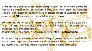 El PLE de las personas existe desde siempre, pero en un mundo donde las
fuentes de información son escasas (libros, expertos), están centralizadas
(escuela) y la inercia del conocimiento es grande (tarda en cambiar, le cuesta
moverse), el PLE no aportaba mucha información relevante.
No hace falta ser un aprendiz experto o un profesional de la pedagogía para
tener un PLE. No obstante, tenerlo y no conocerlo o no saber cómo
enriquecerlo/mantenerlo implica
desperdiciar su potencial en tanto que herramienta de metacognición.
Es necesario que el contexto socio-tecnológico genere un nuevo modelo de
escuela que responda a las necesidades formativas de los ciudadanos. Y en
ese marco, que la idea de PLE configure un nuevo modelo de escuela.
 