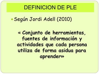 DEFINICION DE PLE
 Según Jordi Adell (2010)
« Conjunto de herramientas,
fuentes de información y
actividades que cada per...