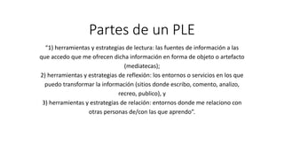 Partes de un PLE
“1) herramientas y estrategias de lectura: las fuentes de información a las
que accedo que me ofrecen dicha información en forma de objeto o artefacto
(mediatecas);
2) herramientas y estrategias de reflexión: los entornos o servicios en los que
puedo transformar la información (sitios donde escribo, comento, analizo,
recreo, publico), y
3) herramientas y estrategias de relación: entornos donde me relaciono con
otras personas de/con las que aprendo”.
 