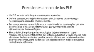 Precisiones acerca de los PLE
• Un PLE incluye todo lo que usamos para aprender.
• Definir, conocer, manejar y enriquecer el PLE supone una estrategia
necesaria para aprender eficientemente.
• Sus componentes se multiplican por la acción de las tecnologías; por eso
decimos que el PLE es el entorno en el que aprendemos usando
eficientemente las tecnologías.
• El uso del PLE implica que las tecnologías dejen de tener un papel
meramente instrumental dentro del sistema educativo y vayan mucho más
allá de ser las herramientas que hacen más eficiente el modelo educativo
que ya conocemos, para evidenciar la necesidad de un modelo educativo
radicalmente diferente.
 