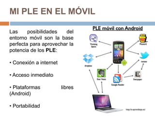 MI PLE EN EL MÓVIL
Las posibilidades del
entorno móvil son la base
perfecta para aprovechar la
potencia de los PLE:
• Conexión a internet
• Acceso inmediato
• Plataformas libres
(Android)
• Portabilidad
 
