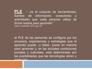 PLE “…es el conjunto de herramientas,
fuentes de información, conexiones y
actividades que cada persona utiliza de
forma asidua para aprender”
(Adell y Castañeda, 2010, pág. 23)
el PLE de las personas se configura por los
procesos, experiencias y estrategias que el
aprendiz puede –y debe– poner en marcha
para aprender y, en las actuales condiciones
sociales y culturales, está determinado por
las posibilidades que las tecnologías abren y
potencian.
 