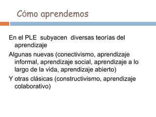 Cómo aprendemos
En el PLE subyacen diversas teorías del
aprendizaje
Algunas nuevas (conectivismo, aprendizaje
informal, aprendizaje social, aprendizaje a lo
largo de la vida, aprendizaje abierto)
Y otras clásicas (constructivismo, aprendizaje
colaborativo)
 