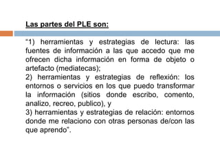 Las partes del PLE son:
“1) herramientas y estrategias de lectura: las
fuentes de información a las que accedo que me
ofrecen dicha información en forma de objeto o
artefacto (mediatecas);
2) herramientas y estrategias de reflexión: los
entornos o servicios en los que puedo transformar
la información (sitios donde escribo, comento,
analizo, recreo, publico), y
3) herramientas y estrategias de relación: entornos
donde me relaciono con otras personas de/con las
que aprendo”.
 