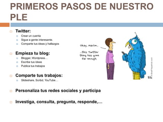  Twitter:
 Crear un cuenta
 Sigue a gente interesante.
 Comparte tus ideas y hallazgos
 Empieza tu blog:
 Blogger, Wordpress…
 Escribe tus ideas
 Publica tus trabajos
 Comparte tus trabajos:
 Slideshare, Scribd, YouTube…
 Personaliza tus redes sociales y participa
 Investiga, consulta, pregunta, responde,…
PRIMEROS PASOS DE NUESTRO
PLE
 