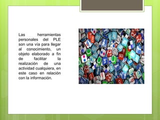 Las herramientas
personales del PLE
son una vía para llegar
al conocimiento, un
objeto elaborado a fin
de facilitar la
realización de una
actividad cualquiera, en
este caso en relación
con la información.
 