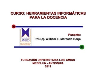 Ponente:Ponente:
PhD(c). William E. Mercado BorjaPhD(c). William E. Mercado Borja
CURSO:CURSO: HERRAMIENTAS INFORMÁTICASHERRAMIENTAS INFORMÁTICAS
PARA LA DOCENCIAPARA LA DOCENCIA
FUNDACIÓN UNIVERSITARIA LUIS AMIGOFUNDACIÓN UNIVERSITARIA LUIS AMIGO
MEDELLIN - ANTIOQUIAMEDELLIN - ANTIOQUIA
20152015
 