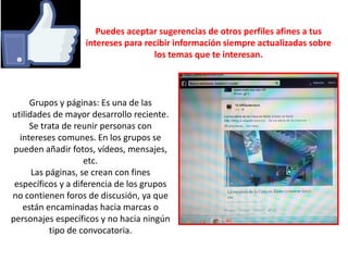 Puedes aceptar sugerencias de otros perfiles afines a tus
intereses para recibir información siempre actualizadas sobre
los temas que te interesan.
Grupos y páginas: Es una de las
utilidades de mayor desarrollo reciente.
Se trata de reunir personas con
intereses comunes. En los grupos se
pueden añadir fotos, vídeos, mensajes,
etc.
Las páginas, se crean con fines
específicos y a diferencia de los grupos
no contienen foros de discusión, ya que
están encaminadas hacia marcas o
personajes específicos y no hacia ningún
tipo de convocatoria.
 