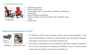 De Stijil, Holanda, 1917-1931
Bauhaus,Weimar, Dessau, Berlín, 1919-1933
• Simplificación radical
• Líneas y ángulos rectos
• Formas planas, rectas y simples (líneas, cuadrados y rectángulos)
• Colores puros
• Ritmos asimétricos equilibrados.
• Colores saturados y primarios (amarillo, azul, rojo) blanco, negro
y grises.
• Fondos claros.
• Fue fundada por Walter Gropius, Bauhaus significa casa de construcción" y como
escuela interdisciplinaria con talleres de experimentación sobre diversidad de materiales,
reformulaba la teoría educativa, fusionando las distintas artes.
• Para Gropius, la manufactura era una actividad social importante, simbólica e intelectual y
fue esa visión la que dominó las enseñanzas de la Bauhaus. Entre sus maestros destacan
Johannes Itten, Josef Albers, Ludwig Mies van der Rohe, Etc.
 