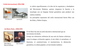 Estilo Internacional, 1920-1980
Art Decó, París , 1920-1939
El Art Decó fue más un estilo decorativo internacional que un
movimiento de diseño.
Extrajo sus referencias estilísticas de una serie de fuentes eclécticas,
como la antigua civilización egipcia, el arte tribal, el surrealismo, el
futurismo, el constructivismo, el neoclasicismo, la abstracción
geométrica, la cultura popular y el movimiento moderno.
se refería específicamente a la obra de los arquitectos y diseñadores
del Movimiento Moderno, quienes integraron la función y la
tecnología con un lenguaje formal geométrico para producir una
estética moderna.
los principales exponentes del estilo internacional fueron Mies van
der Rohe y Walter Gropius.
 