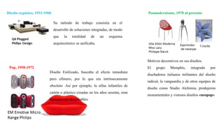 Diseño orgánico, 1931-1960
Pop, 1958-1972
Posmodernismo, 1978 al presente
Diseño Estilizado, buscaba el efecto inmediato
pero efímero, por lo que era intrínsecamente
obsoleto .Así por ejemplo, la sillas infantiles de
cartón o plástico creadas en los años sesenta, eran
básicamente desechables.
Su método de trabajo consistía en el
desarrollo de soluciones integradas, de modo
que la totalidad de un esquema
arquitectónico se unificaba.
Motivos decorativos en sus diseños.
El grupo Memphis, integrado por
diseñadores italianos militantes del diseño
radical, la vanguardia y de otros equipos de
diseño como Studio Alchimia, produjeron
monumentales y vistosos diseños «neopop»
 