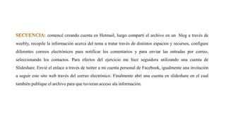 comencé creando cuenta en Hotmail, luego compartí el archivo en un blog a través de
weebly, recopile la información acerca del tema a tratar través de distintos espacios y recursos, configure
diferentes correos electrónicos para notificar los comentarios y para enviar las entradas por correo,
seleccionando los contactos. Para efectos del ejercicio me hice seguidora utilizando una cuenta de
Slideshare. Envié el enlace a través de tuitter a mi cuenta personal de Facebook, igualmente una invitación
a seguir este sito web través del correo electrónico. Finalmente abrí una cuenta en slideshare en el cual
también publique el archivo para que tuvieran acceso ala información.
 
