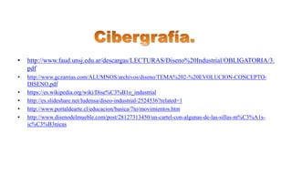 • http://www.faud.unsj.edu.ar/descargas/LECTURAS/Diseno%20Industrial/OBLIGATORIA/3.
pdf
• http://www.gczarrias.com/ALUMNOS/archivos/diseno/TEMA%202-%20EVOLUCION-CONCEPTO-
DISENO.pdf
• https://es.wikipedia.org/wiki/Dise%C3%B1o_industrial
• http://es.slideshare.net/ludensa/diseo-industrial-2524536?related=1
• http://www.portaldearte.cl/educacion/basica/7to/movimientos.htm
• http://www.disenodelmueble.com/post/28127313450/un-cartel-con-algunas-de-las-sillas-m%C3%A1s-
ic%C3%B3nicas
 