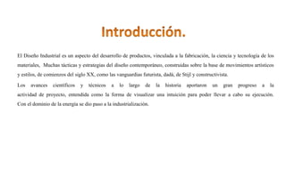 El Diseño Industrial es un aspecto del desarrollo de productos, vinculada a la fabricación, la ciencia y tecnología de los
materiales, Muchas tácticas y estrategias del diseño contemporáneo, construidas sobre la base de movimientos artísticos
y estilos, de comienzos del siglo XX, como las vanguardias futurista, dadá, de Stijl y constructivista.
Los avances científicos y técnicos a lo largo de la historia aportaron un gran progreso a la
actividad de proyecto, entendida como la forma de visualizar una intuición para poder llevar a cabo su ejecución.
Con el dominio de la energía se dio paso a la industrialización.
 
