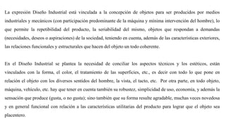 La expresión Diseño Industrial está vinculada a la concepción de objetos para ser producidos por medios
industriales y mecánicos (con participación predominante de la máquina y mínima intervención del hombre), lo
que permite la repetibilidad del producto, la seriabilidad del mismo, objetos que respondan a demandas
(necesidades, deseos o aspiraciones) de la sociedad, teniendo en cuenta, además de las características exteriores,
las relaciones funcionales y estructurales que hacen del objeto un todo coherente.
En el Diseño Industrial se plantea la necesidad de conciliar los aspectos técnicos y los estéticos, están
vinculados con la forma, el color, el tratamiento de las superficies, etc., es decir con todo lo que pone en
relación el objeto con los diversos sentidos del hombre, la vista, el tacto, etc. Por otra parte, en todo objeto,
máquina, vehículo, etc. hay que tener en cuenta también su robustez, simplicidad de uso, economía, y además la
sensación que produce (gusta, o no gusta); sino también que su forma resulte agradable, muchas veces novedosa
y en general funcional con relación a las características utilitarias del producto para lograr que el objeto sea
placentero.
 