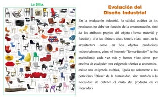 La Silla.
En la producción industrial, la calidad estética de los
productos no debe ser función de la ornamentación, sino
de los atributos propios del objeto (forma, material y
función). «En los últimos años hemos visto, tanto en la
arquitectura como en los objetos producidos
industrialmente, cómo el binomio "forma-función" se iba
escindiendo cada vez más y hemos visto cómo -por
encima de cualquier otra exigencia técnica o económica-
existe una exigencia estética, ligada no solamente a las
peticiones "éticas" de la humanidad, sino también a la
necesidad de obtener el éxito del producto en el
mercado.»
 