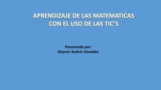APRENDIZAJE DE LAS MATEMATICAS
CON EL USO DE LAS TIC’S
Presentado por:
Gleyver Andrés González
 
