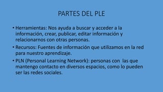 PARTES DEL PLE
• Herramientas: Nos ayuda a buscar y acceder a la
información, crear, publicar, editar información y
relacionarnos con otras personas.
• Recursos: Fuentes de información que utilizamos en la red
para nuestro aprendizaje.
• PLN (Personal Learning Network): personas con las que
mantengo contacto en diversos espacios, como lo pueden
ser las redes sociales.
 