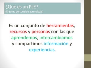 ¿Qué es un PLE?
(Entornopersonaldeaprendizaje)
Es un conjunto de herramientas,
recursos y personas con las que
aprendemos, intercambiamos
y compartimos información y
experiencias.