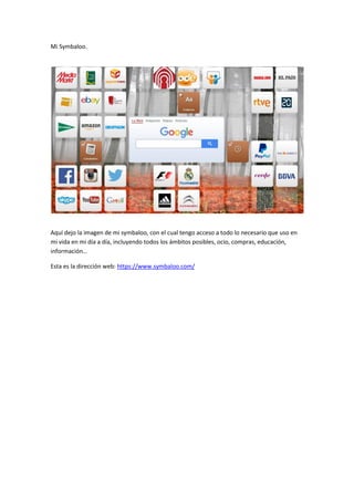 Mi Symbaloo.
Aquí dejo la imagen de mi symbaloo, con el cual tengo acceso a todo lo necesario que uso en
mi vida en mi día a día, incluyendo todos los ámbitos posibles, ocio, compras, educación,
información…
Esta es la dirección web: https://www.symbaloo.com/
 