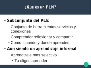 ¿Que es un PLN?
● Subconjunto del PLE
– Conjunto de herramientas,servicios y
conexiones
– Comprender,reflexionar y compartir
– Como, cuando y donde aprendes
● Aún siendo un aprendizaje informal
– Aprendizaje mas selectivo
● Tu eliges aprender