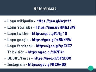 Referencias
● Logo wikipedia - https://goo.gl/acyzt2
● Logo YouTube - https://goo.gl/HNGJBW
● Logo twitter - https://goo.gl/14jj4O
● Logo google - https://goo.gl/m8NzNW
● Logo facebook - https://goo.gl/rpEfE7
● Televisión - https://goo.gl/d87Fkh
● BLOGS/Foros - https://goo.gl/3FSD0C
● Instagram - https://goo.gl/RE0w80