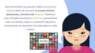 Esta herramienta nos permitirá definir un escritorio
virtual a partir de una serie de accesos directos,
aplicaciones y servicios web (bloques). Podremos
crear múltiples escritorios o webmixes y personalizar
cada uno de ellos, según su orientación educativa,
incorporando los elementos más adecuados en cada
ocasión.
 