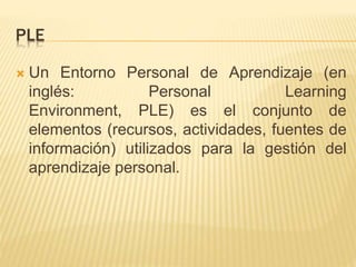 PLE
 Un Entorno Personal de Aprendizaje (en
inglés: Personal Learning
Environment, PLE) es el conjunto de
elementos (recursos, actividades, fuentes de
información) utilizados para la gestión del
aprendizaje personal.
 