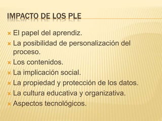 IMPACTO DE LOS PLE
 El papel del aprendiz.
 La posibilidad de personalización del
proceso.
 Los contenidos.
 La implicación social.
 La propiedad y protección de los datos.
 La cultura educativa y organizativa.
 Aspectos tecnológicos.
 