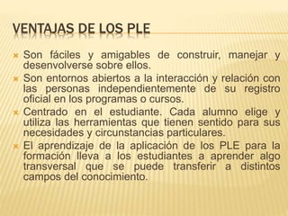 VENTAJAS DE LOS PLE
 Son fáciles y amigables de construir, manejar y
desenvolverse sobre ellos.
 Son entornos abiertos a la interacción y relación con
las personas independientemente de su registro
oficial en los programas o cursos.
 Centrado en el estudiante. Cada alumno elige y
utiliza las herramientas que tienen sentido para sus
necesidades y circunstancias particulares.
 El aprendizaje de la aplicación de los PLE para la
formación lleva a los estudiantes a aprender algo
transversal que se puede transferir a distintos
campos del conocimiento.
 