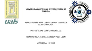 HERRAMIENTAS PARA LA BUSQUEDA Y MANEJODE
LA INFORMACIÓN.
ING. SISTEMAS COMPUTACIONALES.
NOMBRE DEL T.A.: LIDIA MARCELA VEGA LEÓN
MATRICULA: 16010330
UNIVERSIDAD AUTONOMA INTERCULTURAL DE
SINALOA.
 