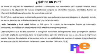 ¿QUE ES UN PLE?
Se refiere al conjunto de herramientas servicios y conexiones, que empleamos para alcanzar diversas metas
vinculadas a la adquisición de nuevas competencias; conjunto de elementos (recursos, actividades, fuentes de
información) utilizados para la gestión del aprendizaje personal.
En el PLE de cada persona, se integran las experiencias que configuraron sus aprendizajes en la educación formal y
las nuevas experiencias facilitadas por las tecnologías de la información.
Linda Castañeda y Jordi Adell definen un PLE como “el conjunto de herramientas, fuentes de información,
conexiones y actividades que cada persona utiliza de forma asidua para aprender”.
Cesar coll plantea que “los PLE concretan la ecología de aprendizaje de las personas” dado que organizan y reflejan
una visión amplia del aprendizaje, tanto por la demanda de aprender a lo largo de toda la vida, lo que le imprime un
carácter dinámico de adaptación a los cambios como en sus posibilidades de extender el proceso de aprendizaje de
las personas más allá de los límites de las instituciones formales. (Wikipedia, 2016)
 