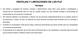 VENTAJAS Y LIMITACIONES DE LOS PLE
Ventajas
 Son fáciles y amigables de construir, manejar y desenvolverse sobre ellos, pues tienden a desplegarse y
construirse con herramientas web 2.0; esto es, pueden poseer una casi ilimitada variedad y funcionalidad de
herramientas de comunicación e interacción.
 Son entornos abiertos a la interacción y relación con las personas independientemente de su registro oficial en
los programas o cursos; es decir, se potencia con ellos acciones formativas tanto formales como no formales e
informales.
 Centrado en el estudiante. Cada alumno elige y utiliza las herramientas que tienen sentido para sus necesidades
y circunstancias particulares.
 El aprendizaje de la aplicación de los PLE para la formación lleva a los estudiantes a aprender algo transversal
que se puede transferir a distintos campos del conocimiento.
 